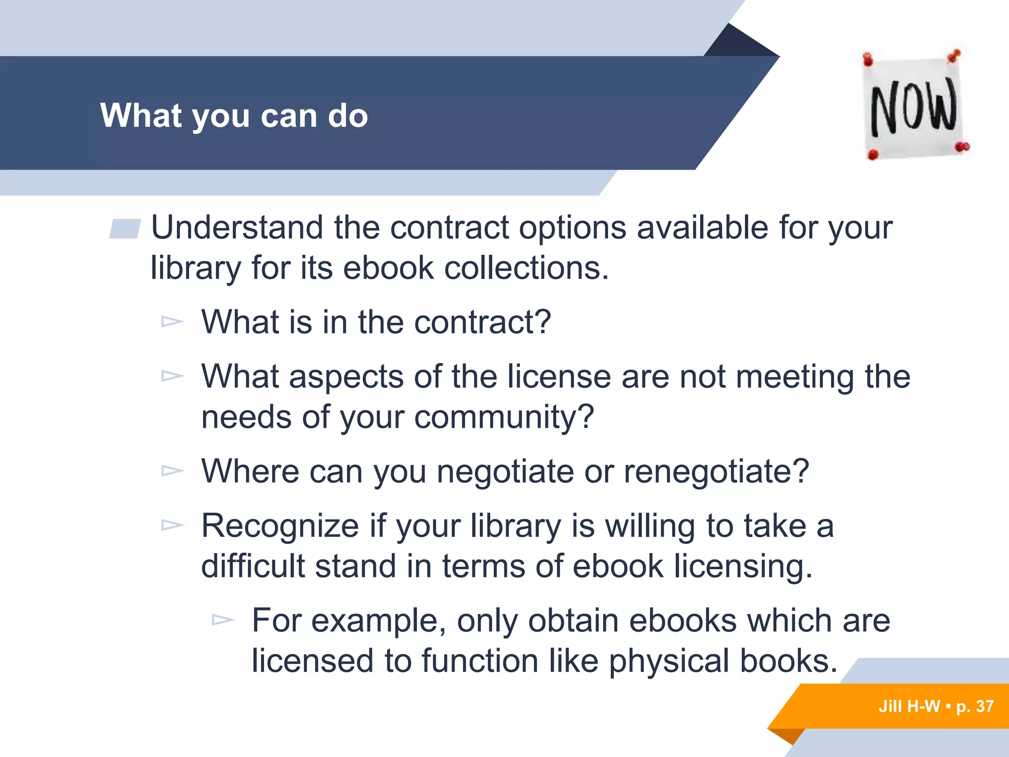 Jill H-W • p. 37
Jill H-W • p. 37
▰ Understand the contract options available for your
library for its ebook collections.
▻ What is in the contract?
▻ What aspects of the license are not meeting the
needs of your community?
▻ Where can you negotiate or renegotiate?
▻ Recognize if your library is willing to take a
difficult stand in terms of ebook licensing.
▻ For example, only obtain ebooks which are
licensed to function like physical books.
What you can do
 