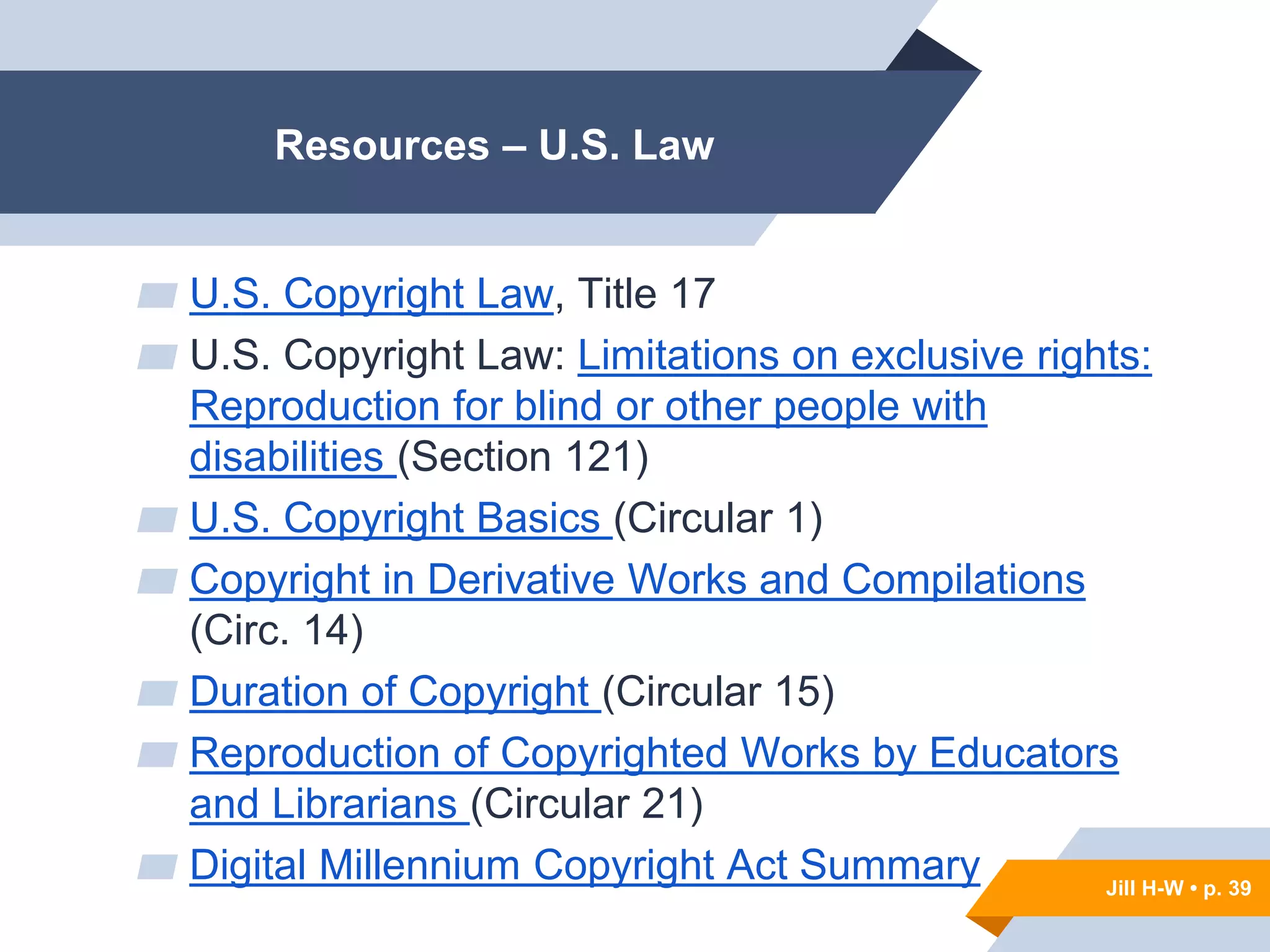 Jill H-W • p. 39
Resources – U.S. Law
▰ U.S. Copyright Law, Title 17
▰ U.S. Copyright Law: Limitations on exclusive rights:
Reproduction for blind or other people with
disabilities (Section 121)
▰ U.S. Copyright Basics (Circular 1)
▰ Copyright in Derivative Works and Compilations
(Circ. 14)
▰ Duration of Copyright (Circular 15)
▰ Reproduction of Copyrighted Works by Educators
and Librarians (Circular 21)
▰ Digital Millennium Copyright Act Summary Jill H-W • p. 39
 