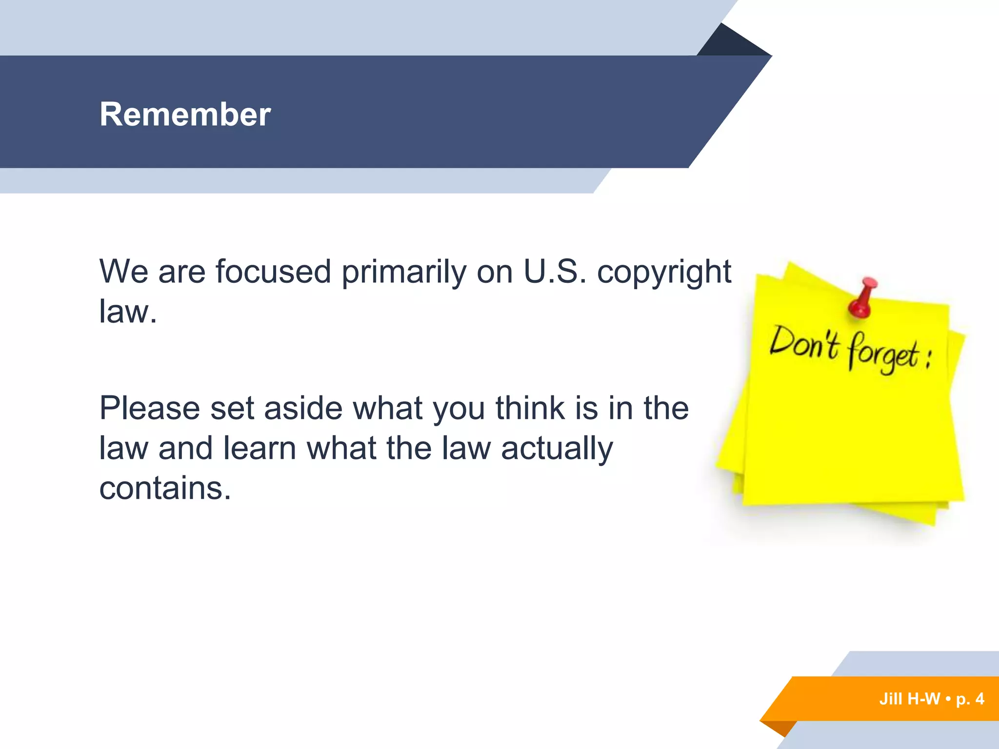 Jill H-W • p. 4
Remember
We are focused primarily on U.S. copyright
law.
Please set aside what you think is in the
law and learn what the law actually
contains.
Jill H-W • p. 4
 