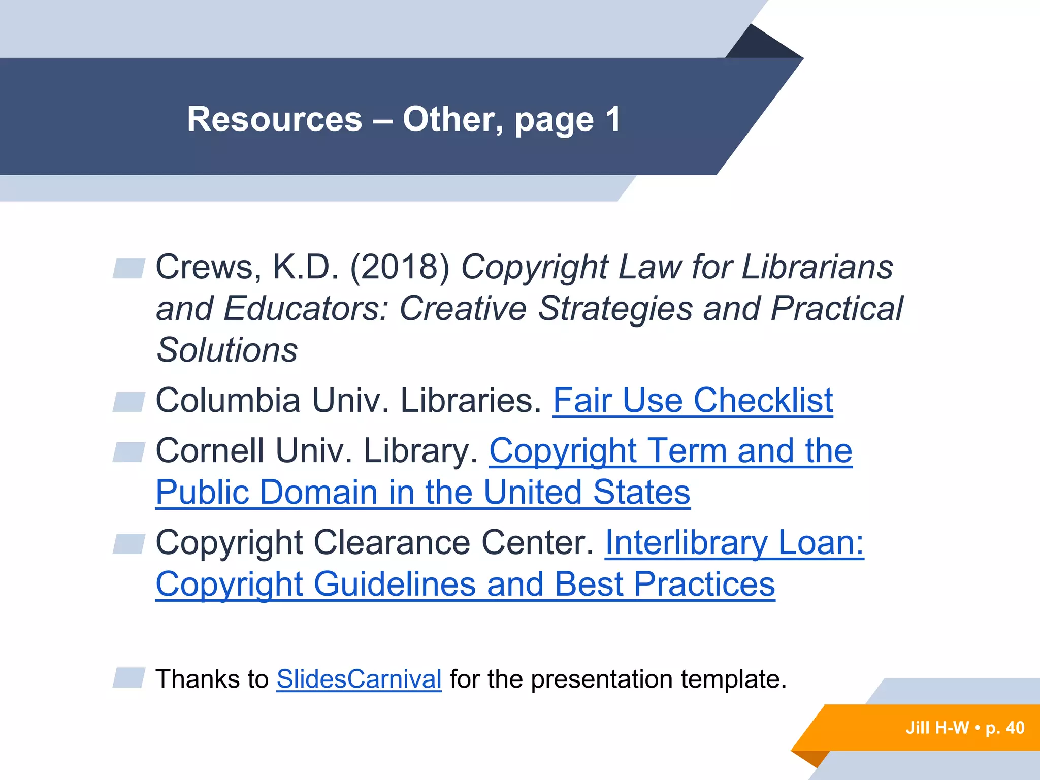 Jill H-W • p. 40
Resources – Other, page 1
▰ Crews, K.D. (2018) Copyright Law for Librarians
and Educators: Creative Strategies and Practical
Solutions
▰ Columbia Univ. Libraries. Fair Use Checklist
▰ Cornell Univ. Library. Copyright Term and the
Public Domain in the United States
▰ Copyright Clearance Center. Interlibrary Loan:
Copyright Guidelines and Best Practices
▰ Thanks to SlidesCarnival for the presentation template.
Jill H-W • p. 40
 