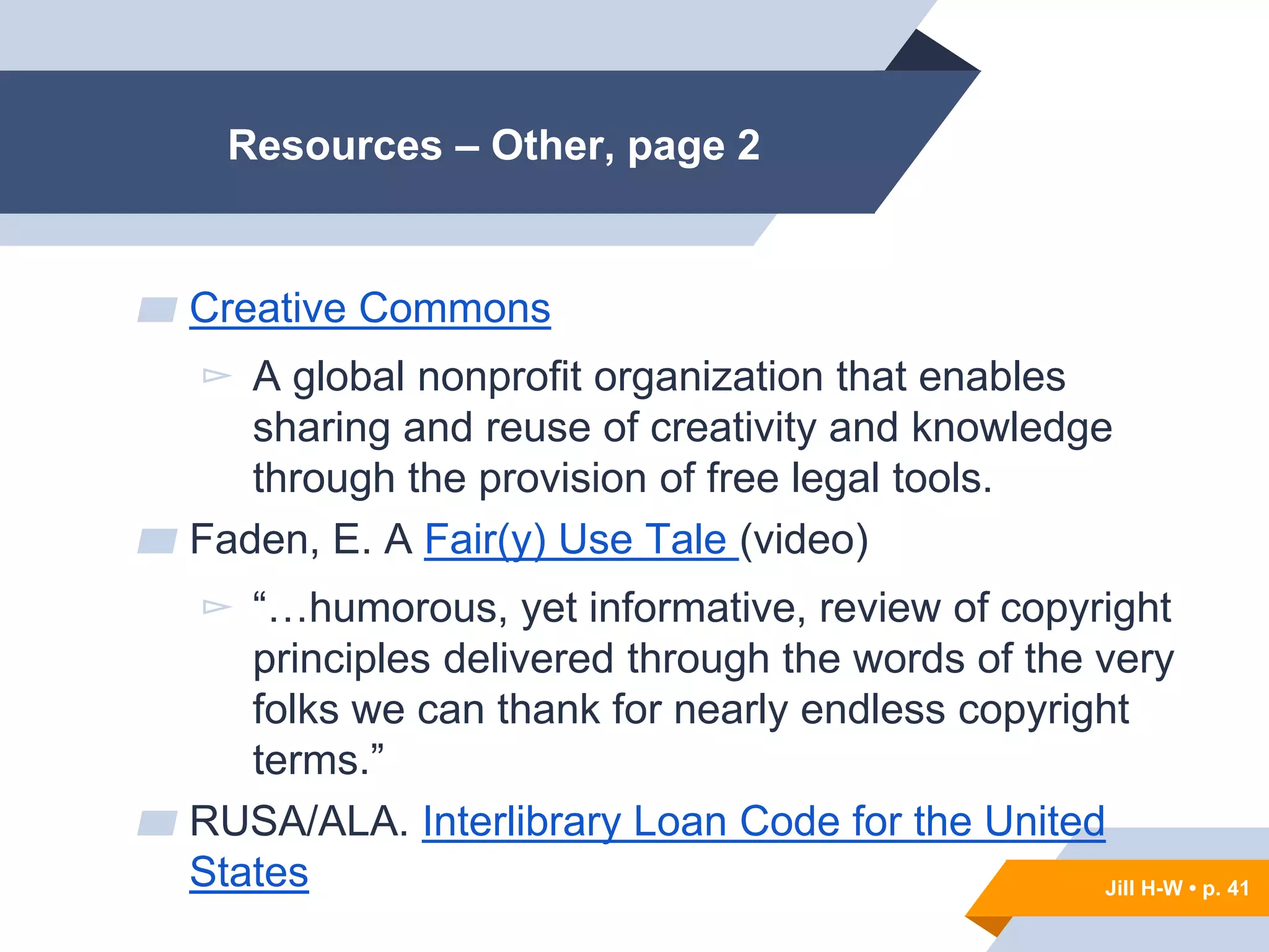 Jill H-W • p. 41
Resources – Other, page 2
▰ Creative Commons
▻ A global nonprofit organization that enables
sharing and reuse of creativity and knowledge
through the provision of free legal tools.
▰ Faden, E. A Fair(y) Use Tale (video)
▻ “…humorous, yet informative, review of copyright
principles delivered through the words of the very
folks we can thank for nearly endless copyright
terms.”
▰ RUSA/ALA. Interlibrary Loan Code for the United
States Jill H-W • p. 41
 