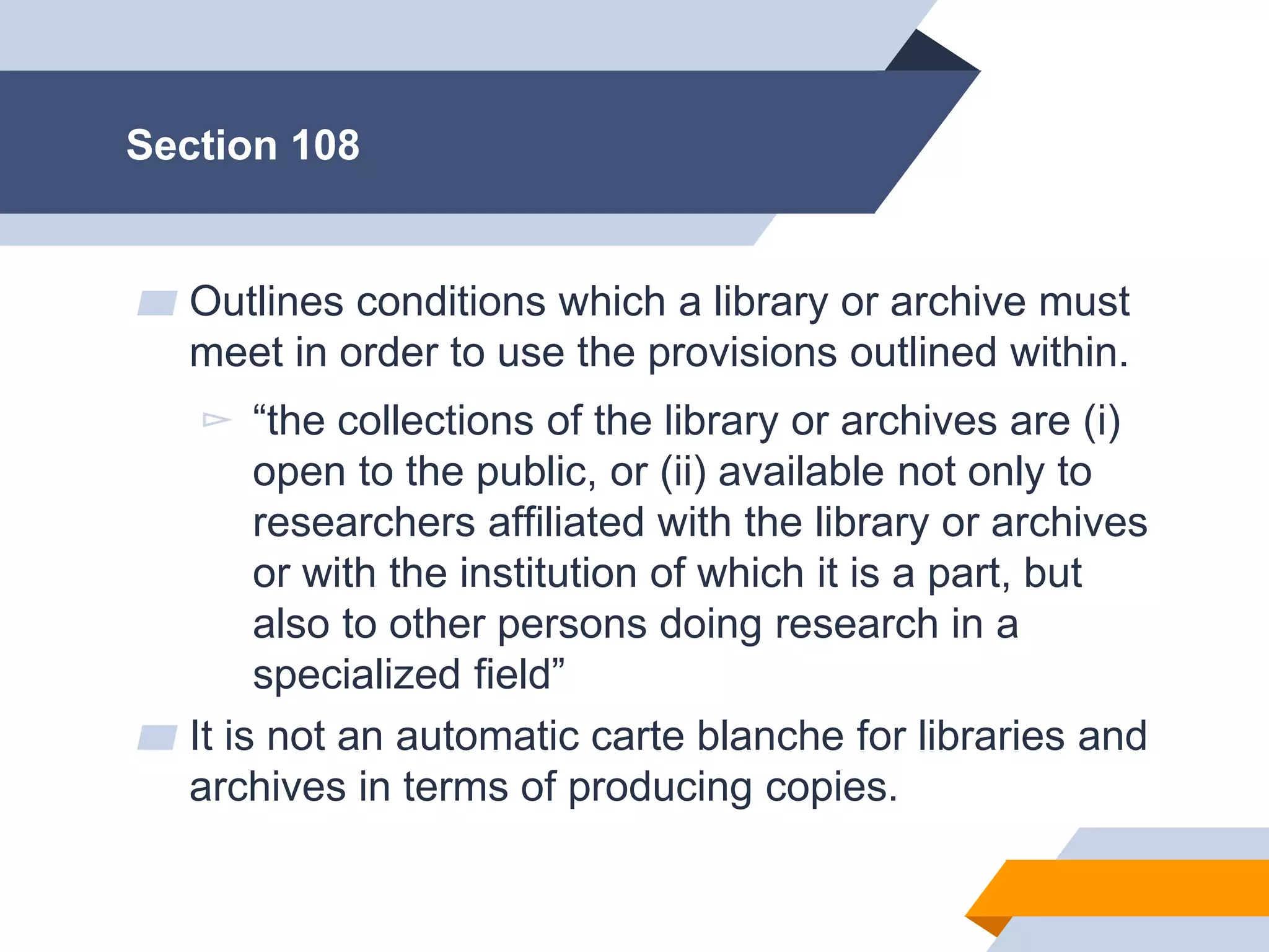 Jill H-W • p. 43
Section 108
▰ Outlines conditions which a library or archive must
meet in order to use the provisions outlined within.
▻ “the collections of the library or archives are (i)
open to the public, or (ii) available not only to
researchers affiliated with the library or archives
or with the institution of which it is a part, but
also to other persons doing research in a
specialized field”
▰ It is not an automatic carte blanche for libraries and
archives in terms of producing copies.
 