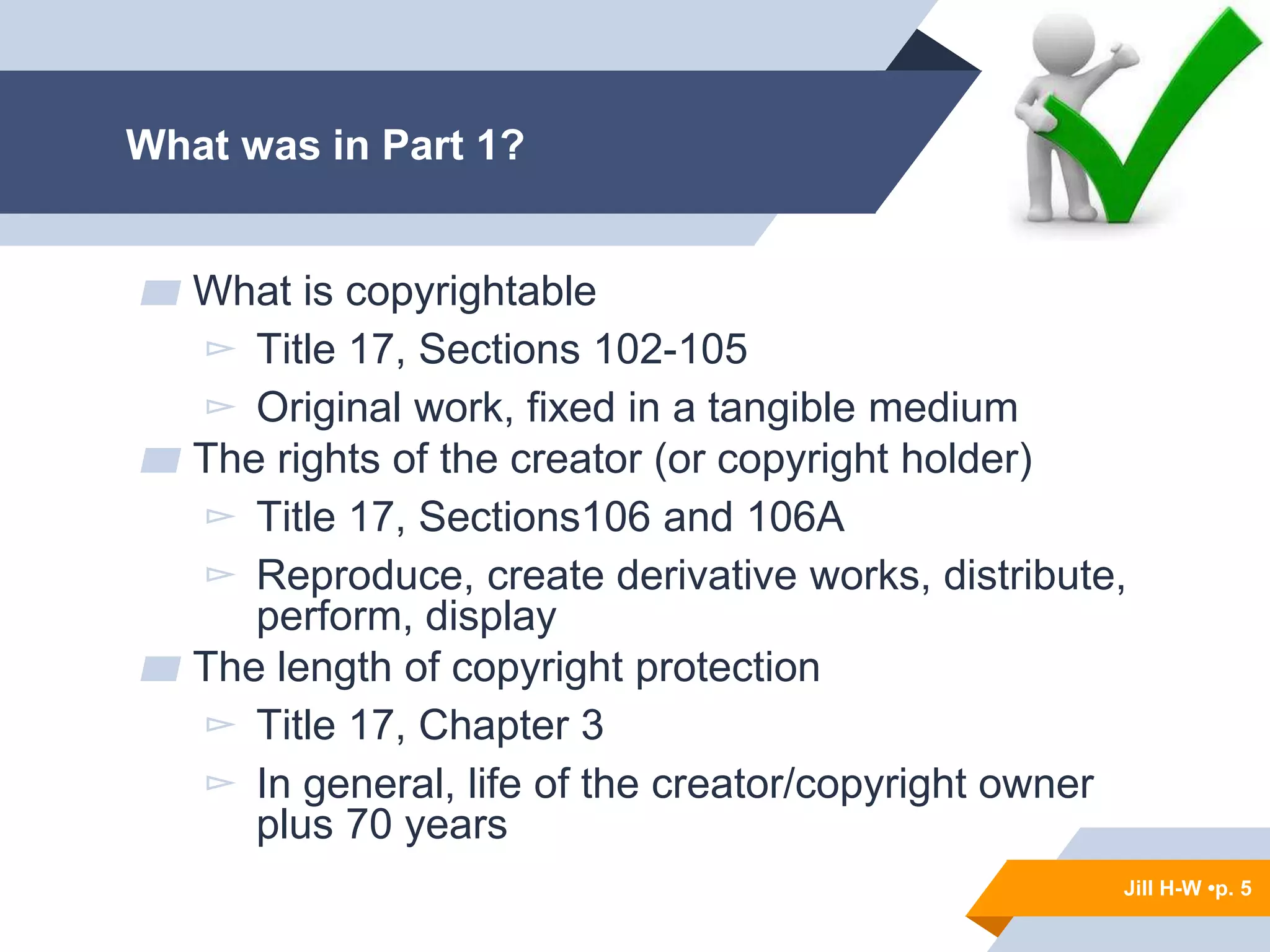 Jill H-W • p. 5
What was in Part 1?
▰ What is copyrightable
▻ Title 17, Sections 102-105
▻ Original work, fixed in a tangible medium
▰ The rights of the creator (or copyright holder)
▻ Title 17, Sections106 and 106A
▻ Reproduce, create derivative works, distribute,
perform, display
▰ The length of copyright protection
▻ Title 17, Chapter 3
▻ In general, life of the creator/copyright owner
plus 70 years
Jill H-W •p. 5
 