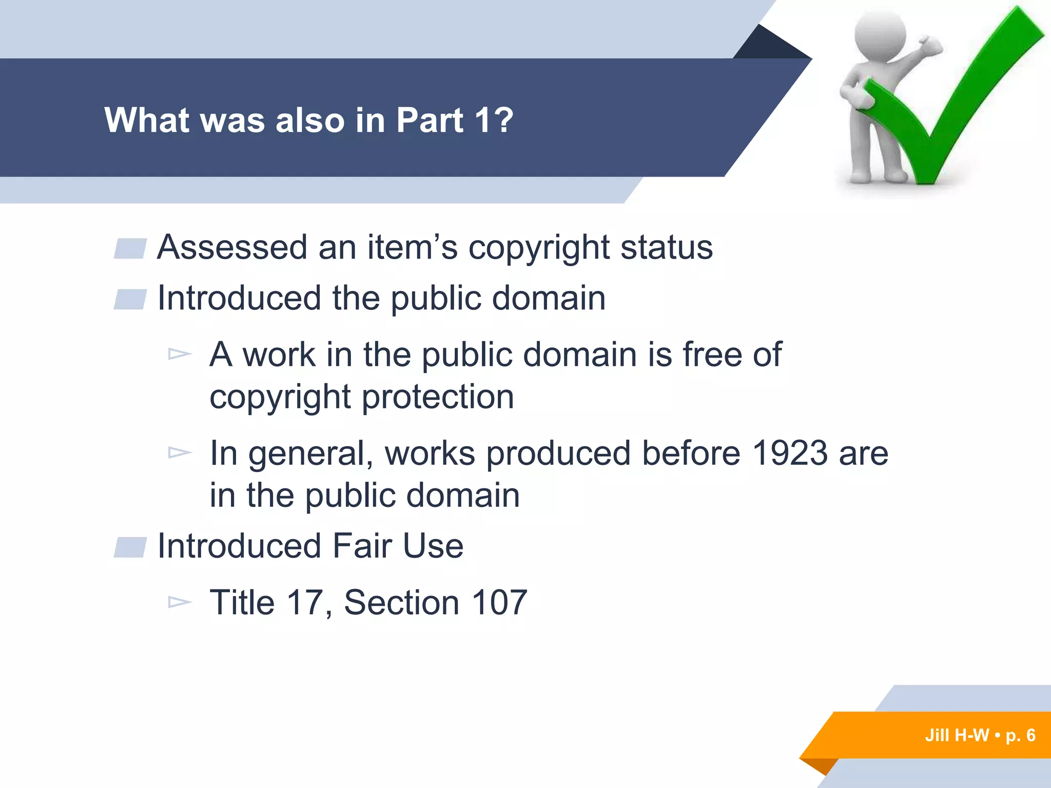 Jill H-W • p. 6
What was also in Part 1?
▰ Assessed an item’s copyright status
▰ Introduced the public domain
▻ A work in the public domain is free of
copyright protection
▻ In general, works produced before 1923 are
in the public domain
▰ Introduced Fair Use
▻ Title 17, Section 107
Jill H-W • p. 6
 