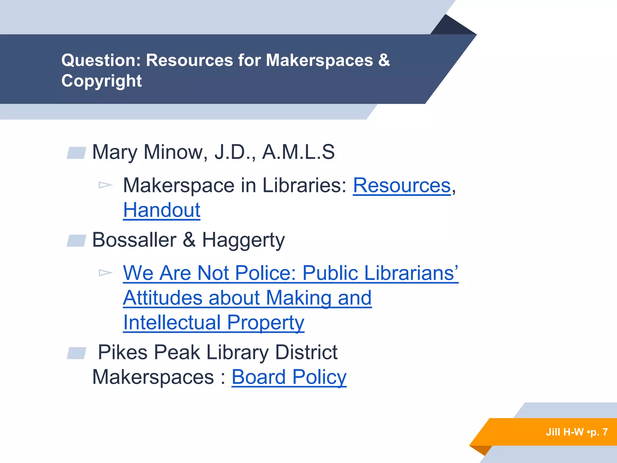 Jill H-W • p. 7
Question: Resources for Makerspaces &
Copyright
▰ Mary Minow, J.D., A.M.L.S
▻ Makerspace in Libraries: Resources,
Handout
▰ Bossaller & Haggerty
▻ We Are Not Police: Public Librarians’
Attitudes about Making and
Intellectual Property
▰ Pikes Peak Library District
Makerspaces : Board Policy
Jill H-W •p. 7
 