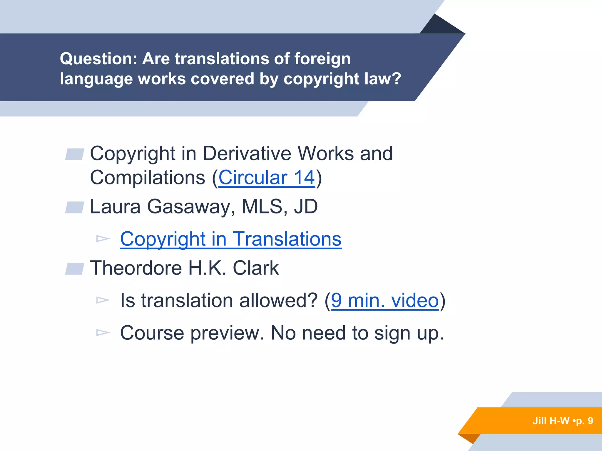 Jill H-W • p. 9
Question: Are translations of foreign
language works covered by copyright law?
▰ Copyright in Derivative Works and
Compilations (Circular 14)
▰ Laura Gasaway, MLS, JD
▻ Copyright in Translations
▰ Theordore H.K. Clark
▻ Is translation allowed? (9 min. video)
▻ Course preview. No need to sign up.
Jill H-W •p. 9
 