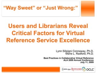 “Way Sweet” or “Just Wrong:”


 Users and Librarians Reveal
  Critical Factors for Virtual
 Reference Service Excellence
                           Lynn Silipigni Connaway, Ph.D.
                                   Marie L. Radford, Ph.D.
               Best Practices in Collaborative Virtual Reference
                                  ALA 2009 Annual Conference
                                                    July 11, 2009
 