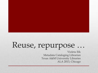 Reuse, repurpose …
Violeta Ilik
Metadata Cataloging Librarian
Texas A&M University Libraries
ALA 2013, Chicago
 