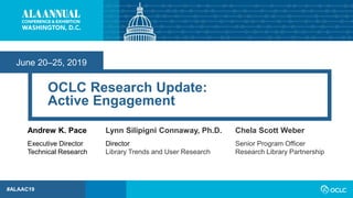 June 20–25, 2019
#ALAAC19
OCLC Research Update:
Active Engagement
Andrew K. Pace
Executive Director
Technical Research
Lynn Silipigni Connaway, Ph.D.
Director
Library Trends and User Research
Chela Scott Weber
Senior Program Officer
Research Library Partnership
 