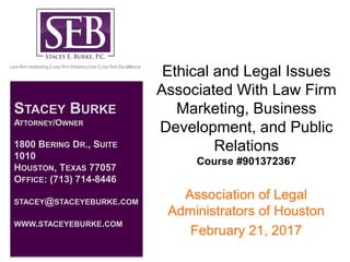 Ethical and Legal Issues
Associated With Law Firm
Marketing, Business
Development, and Public
Relations
Course #901372367
Association of Legal
Administrators of Houston
February 21, 2017
STACEY BURKE
ATTORNEY/OWNER
1800 BERING DR., SUITE
1010
HOUSTON, TEXAS 77057
OFFICE: (713) 714-8446
STACEY@STACEYEBURKE.COM
WWW.STACEYEBURKE.COM
 