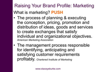 Raising Your Brand Profile: Marketing
What is marketing? PUSH
• The process of planning & executing
the conception, pricing, promotion and
distribution of ideas, goods and services
to create exchanges that satisfy
individual and organizational objectives.
American Marketing Association
• The management process responsible
for identifying, anticipating and
satisfying customer requirements
profitably. Chartered Institute of Marketing
www.staceyeburke.com
 