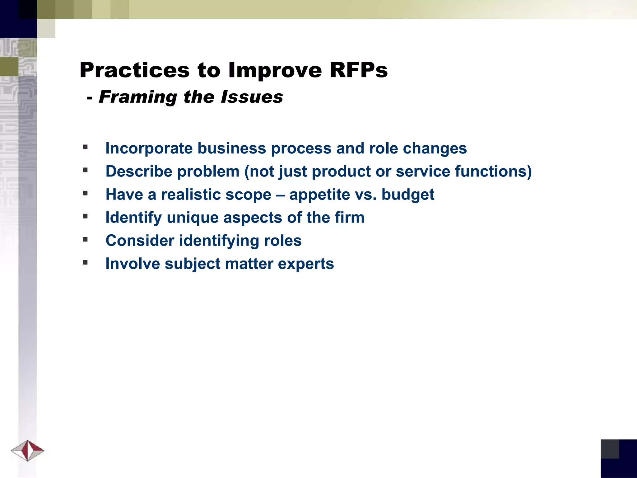 Practices to Improve RFPs   - Framing the Issues Incorporate business process and role changes Describe problem (not just product or service functions) Have a realistic scope – appetite vs. budget Identify unique aspects of the firm Consider identifying roles Involve subject matter experts 