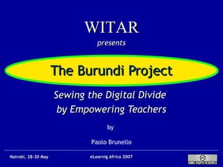 The Burundi ProjectThe Burundi Project
Sewing the Digital DivideSewing the Digital Divide
by Empowering Teachersby Empowering Teachers
by
Paolo Brunello
WITARWITAR
presentspresents
eLearnig Africa 2007eLearnig Africa 2007Nairobi, 28-30 MayNairobi, 28-30 May
 