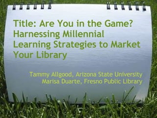 Title: Are You in the Game?  Harnessing Millennial Learning Strategies to Market Your Library Tammy Allgood, Arizona State University Marisa Duarte, Fresno Public Library 