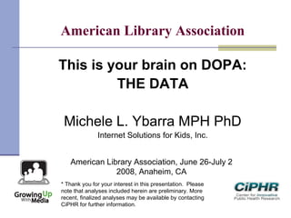 American Library Association
This is your brain on DOPA:
THE DATA
Michele L. Ybarra MPH PhD
Internet Solutions for Kids, Inc.
American Library Association, June 26-July 2
2008, Anaheim, CA
* Thank you for your interest in this presentation.  Please
note that analyses included herein are preliminary. More
recent, finalized analyses may be available by contacting
CiPHR for further information.
 