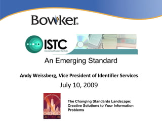 An Emerging Standard
Andy Weissberg, Vice President of Identifier Services
                  July 10, 2009

                     The Changing Standards Landscape:
                     Creative Solutions to Your Information
                     Problems
 