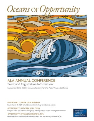 ALA Annual Conference
Event and Registration Information
September 13-15, 2009 | Terranea Resort | Rancho Palos Verdes, California
OceansofOpportunity
Opportunity: GROW YOUR BUSINESS
Learn what to do NOW to build momentum for long-term business success
Opportunity: NETWORK WITH PEERS
Compare notes with others in the lighting industry and see what is working NOW for them.
Opportunity: INTERNET MARKETING TIPS
Learn how to use e-mail and the Internet to reach new and existing customers NOW.
 