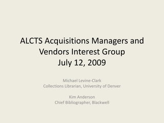 ALCTS Acquisitions Managers and Vendors Interest GroupJuly 12, 2009 Michael Levine-Clark Collections Librarian, University of Denver Kim Anderson Chief Bibliographer, Blackwell 