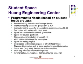 Student Space
Huang E i
H     Engineering Center
              i   C t
• Programmatic Needs (based on student
 focus groups):
 f           )
 •   Private meeting rooms for 4-10 with projection
 •   Informal meeting spaces for groups of 4-6, 12+
 •   Informal meeting space for presentations accommodating 50 60
                                    presentations,                   50-60
 •   Computers with software for class work
 •   Space for short sessions of quiet group work
 •   Space for focused quiet work
 •   Storage closets for student groups (6-10)
 •   Work tables and storage for shop space
 •   Space for messy projects
 •   Quiet space and interactive space to sit with food/drinks
 •   Signboard/information wall or large monitor for event information
 •   Game area (ping pong, foosball, other fun activities)
 •   Bean bag area/very informal lounge area
 •   Inviting f
              feature, i.e. fireplace, distinctive lounge area, etc?
                            f                                      ?
                                                                             16
 
