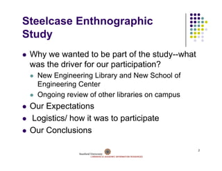 Steelcase Enthnographic
Study
St d
 Why we wanted to be part of the study what
                                    study--what
 was the driver for our participation?
   New Engineering Library and New School of
   Engineering Center
   Ongoing review of other libraries on campus
 Our Expectations
 Logistics/ how it was to participate
 Our Conclusions

                                                  2
 