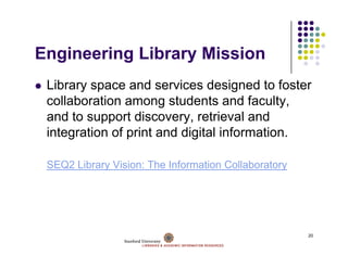 Engineering Library Mission
E i     i   Lib     Mi i
 Library space and services designed to foster
 collaboration among students and faculty,
 and to support discovery retrieval and
                 discovery,
 integration of print and digital information.

 SEQ2 Library Vision: The Information Collaboratory




                                                      20
 
