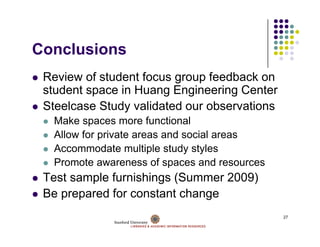 Conclusions
C   l i
 Review of student focus group feedback on
 student space in Huang Engineering Center
 Steelcase Study validated our observations
  Make spaces more functional
  Allow for private areas and social areas
            p
  Accommodate multiple study styles
  Promote awareness of spaces and resources
 Test sample furnishings (Summer 2009)
 Be prepared for constant change
                                              27
 