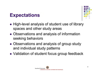 Expectations
E    t ti
 High-level
 High level analysis of student use of library
 spaces and other study areas
 Observations and analysis of i f
 Ob       ti      d     l i f information
                                        ti
 seeking behaviors
 Observations and analysis of group study
 Ob       ti      d     l i f           t d
 and individual study patterns
 Validation f t d t focus group f db k
 V lid ti of student f             feedback


                                                 8
 