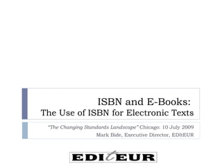 ISBN and E-Books:
The Use of ISBN for Electronic Texts
 “The Changing Standards Landscape” Chicago: 10 July 2009
                   Mark Bide, Executive Director, EDItEUR
 