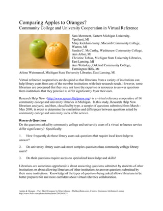 Comparing Apples to Oranges?
Community College and University Cooperation in Virtual Reference
                                      Sara Memmott, Eastern Michigan University,
                                      Ypsilanti, MI
                                      Mary Kickham-Samy, Macomb Community College,
                                      Warren, MI
                                      Sandra C. McCarthy, Washtenaw Community College,
                                      Ann Arbor, MI
                                      Christine Tobias, Michigan State University Libraries,
                                      East Lansing, MI
                                      Ann Walaskay, Oakland Community College,
                                      Farmington Hills, MI
Arlene Weismantel, Michigan State University Libraries, East Lansing, MI

Virtual reference cooperatives are designed so that librarians from a variety of institutions can
help library users from any of the member institutions with their research needs. However, some
librarians are concerned that they may not have the expertise or resources to answer questions
from institutions that they perceive to differ significantly from their own.

Research Help Now <http://www.researchhelpnow.org> is a virtual reference cooperative of 14
community college and university libraries in Michigan. In this study, Research Help Now
librarians analyzed, and then, classified by type, a sample of questions submitted from March -
May 2009, in order to determine the similarities and differences between questions asked by
community college and university users of the service.

Research Questions
Do the questions asked by community college and university users of a virtual reference service
differ significantly? Specifically:

1. How frequently do these library users ask questions that require local knowledge to
answer?

2.   Do university library users ask more complex questions than community college library
users?

3.     Do their questions require access to specialized knowledge and skills?

Librarians are sometimes apprehensive about answering questions submitted by students of other
institutions or about allowing librarians of other institutions to answer questions submitted by
their same institutions. Knowledge of the types of questions being asked allows librarians to be
better prepared for and more confident about virtual reference collaboration.



Apples & Oranges – They Don't Compare by Mike Johnson - TheBusyBrain.com , Creative Commons Attribution License
http://www.flickr.com/photos/thebusybrain/2492945625/
 
 
