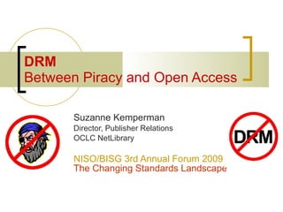 DRM
Between Piracy and Open Access

      Suzanne Kemperman
      Director, Publisher Relations
      OCLC NetLibrary

      NISO/BISG 3rd Annual Forum 2009
      The Changing Standards Landscape
 