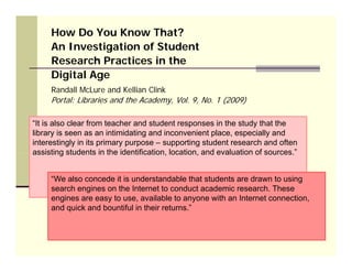 How Do You Know That?
     An Investigation of Student
            est gat o o Stude t
     Research Practices in the
     Digital Age
     Randall McLure and Kellian Clink
     Portal: Libraries and the Academy, Vol. 9, No. 1 (2009)

“It is also clear from teacher and student responses in the study that the
library is seen as an intimidating and inconvenient place, especially and
interestingly in its primary purpose – supporting student research and often
assisting students in the identification, location and evaluation of sources ”
                           identification location,                  sources.


     “We also concede it is understandable that students are drawn to using
     search engines on the Internet to conduct academic research These
                                                         research.
     engines are easy to use, available to anyone with an Internet connection,
     and quick and bountiful in their returns.”
 