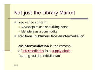 Not just the Library Market
 Free vs fee content
          Newspapers as the stalking horse
          Metadata as a commodity
 Traditional publishers face disintermediation


       disintermediation is the removal
       of intermediaries in a supply chain:
       "cutting out the middleman".

MNLC
 