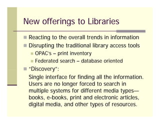 New offerings to Libraries
 Reacting to the overall trends in information
 Disrupting the traditional library access tools
      OPAC s
       OPAC’s – print inventory
      Federated search – database oriented
 “Discovery”:
   Discovery :
  Single interface for finding all the information.
  Users are no longer forced to search in
  multiple systems for different media types—
  books, e-books, print and electronic articles,
  digital media, and other types of resources.
 