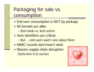 Packaging for sale vs.
consumption
 End user consumption is NOT by package
 All formats are alike
      Best book vs. best article
                 vs
 Item identifiers are critical
      But … end users won’t care about them
                       won t
 MARC records don’t/won’t work
 Massive supply chain disruption:
   Gotta love it to survive
 