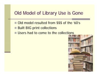 Old Model of Library Use is Gone
 Old model resulted from $$$ of the ’60’s
                                      60 s
 Built BIG print collections
 Users had to come to the collections
 