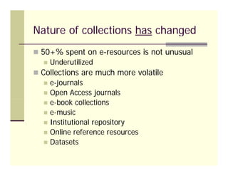 Nature of collections has changed
 50+% spent o e esou ces is not u usua
  50 % spe t on e-resources s ot unusual
    Underutilized
 Collections are much more volatile
    e-journals
    Open Access journals
    e-book collections
    e-music
    Institutional repository
    Online reference resources
    Datasets
 