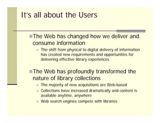 It’s all about the Users

  The Web has changed how we deliver and
         b as a g d o         d       a d
   consume information
       The shift from physical to digital delivery of information
        has created new requirements and opportunities for
        delivering effective library experiences


  Th Web has profoundly transformed the
   The W b h     f   dl       f    d h
   nature of library collections
       The majority of new acquisitions are Web-based
       Collections have increased dramatically and content is
        available anytime, anywhere
       Web
        W b search engines compete with libraries
                   h    i          t   ith lib i
 