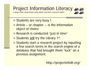 Project Information Literacy
a large-scale study about early adults and their research habits
     g            y           y



 Students are very busy !
                  y    y
 Article – or chapter -- is the information
  object of choice
 Research is conducted “just in time”
 Students will try the Library 1st.
                  y           y
 Students start a research project by inputting
  a few search terms in the search engine of a
                                      g
  database that had brought them “luck” on a
  previous assignment.

                                         http://projectinfolit.org/
 