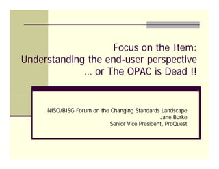 Focus on the Item:
Understanding the end-user perspective
             … or The OPAC is Dead !!


     NISO/BISG Forum on the Changing Standards Landscape
                                                Jane Burke
                            Senior Vice President, ProQuest
 