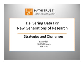 HATHI TRUST
         A Shared Digital Repository




    Delivering Data For 
New Generations of Research
New Generations of Research
   Strategies and Challenges
   Strategies and Challenges
               Jeremy York
            NISO/BISG Forum
            NISO/BISG Forum
                ALA 2010
 