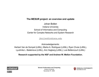 The MESUR project: an overview and update

                                 Johan Bollen
                              Indiana University
                     School of Informatics and Computing
             Center for Complex Networks and System Research
                            p                    y

                         jbollen@indiana.edu

                            Acknowledgements:
Herbert Van de Sompel (LANL), Marko A. Rodriguez (LANL), Ryan Chute (LANL),
 Lyudmila L. Balakireva (LANL), Aric Hagberg (LANL), Luis Bettencourt (LANL)

    Research supported by the NSF and Andrew W. Mellon Foundation.




                        School of Informatics and Computing
                                  Indiana University
                                 November 5th, 2009
 