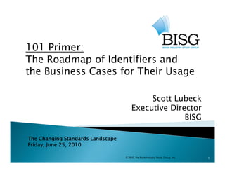 101 Primer:
The Roadmap of Identifiers and
                                g
the Business Cases for Their Usage

                                            Scott Lubeck
                                       Executive Director
                                                     BISG

The Changing Standards Landscape
          g g                 p
Friday, June 25, 2010

                                   © 2010, the Book Industry Study Group, Inc.   1
 