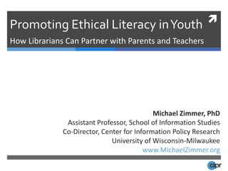 Promoting Ethical Literacy in Youth  How Librarians Can Partner with Parents and Teachers Michael Zimmer, PhD Assistant Professor, School of Information Studies Co-Director, Center for Information Policy Research University of Wisconsin-Milwaukee www.MichaelZimmer.org 