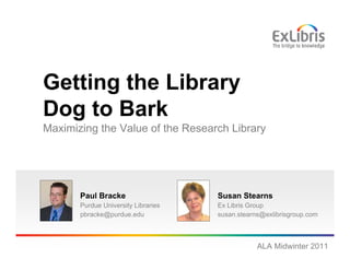 Getting the Library
Dog to Bark
Maximizing the Value of the Research Library




       Paul Bracke                   Susan Stearns
       Purdue University Libraries   Ex Libris Group
       pbracke@purdue.edu            susan.stearns@exlibrisgroup.com



                                                 ALA Midwinter 2011
 