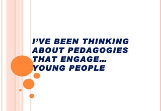 I’VE BEEN THINKING ABOUT PEDAGOGIES THAT ENGAGE… YOUNG PEOPLE 