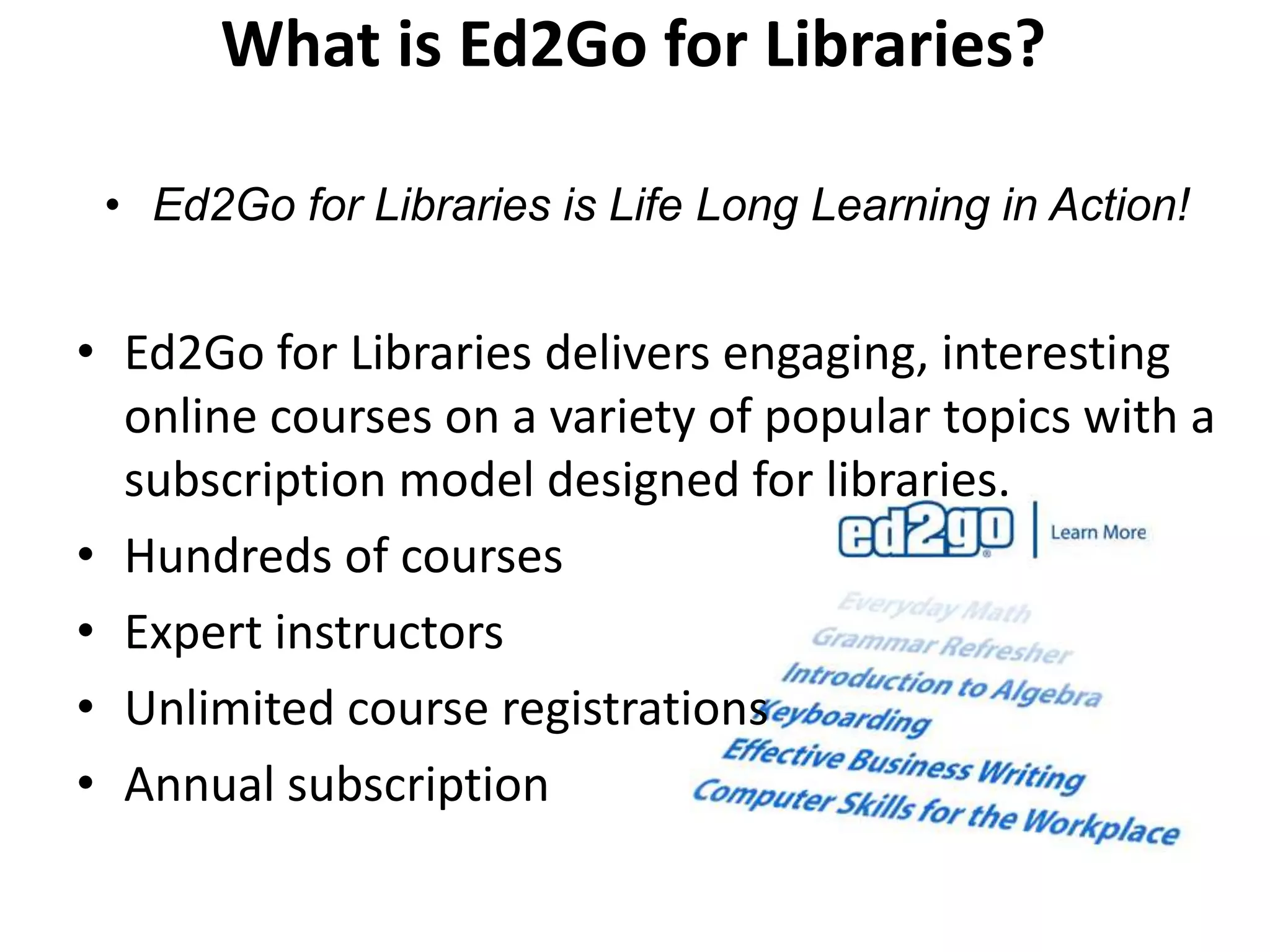 What is Ed2Go for Libraries?

 • Ed2Go for Libraries is Life Long Learning in Action!


• Ed2Go for Libraries delivers engaging, interesting
  online courses on a variety of popular topics with a
  subscription model designed for libraries.
• Hundreds of courses
• Expert instructors
• Unlimited course registrations
• Annual subscription
 