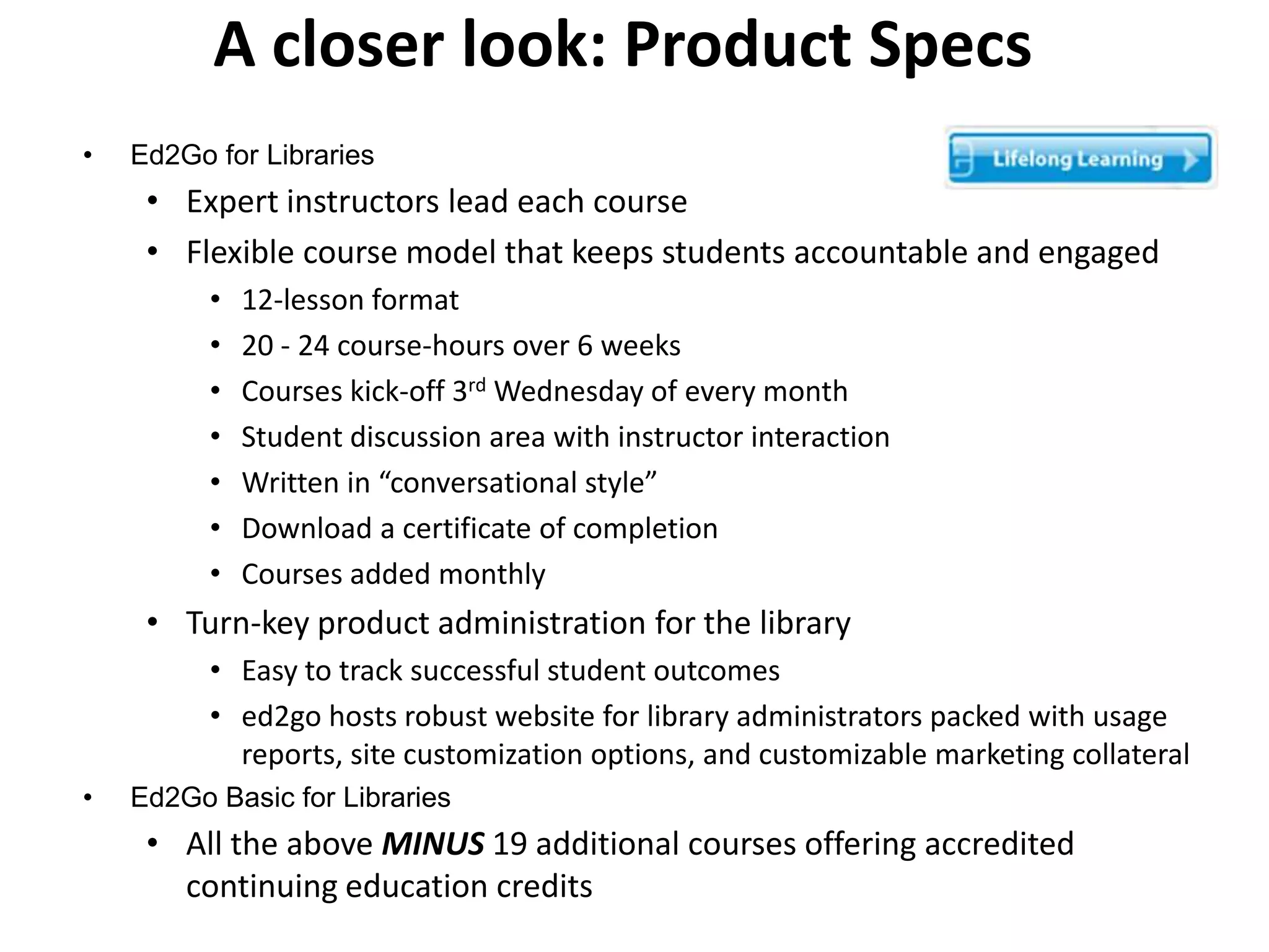 A closer look: Product Specs
•   Ed2Go for Libraries
     • Expert instructors lead each course
     • Flexible course model that keeps students accountable and engaged
          •   12-lesson format
          •   20 - 24 course-hours over 6 weeks
          •   Courses kick-off 3rd Wednesday of every month
          •   Student discussion area with instructor interaction
          •   Written in “conversational style”
          •   Download a certificate of completion
          •   Courses added monthly
     • Turn-key product administration for the library
          • Easy to track successful student outcomes
          • ed2go hosts robust website for library administrators packed with usage
            reports, site customization options, and customizable marketing collateral
•   Ed2Go Basic for Libraries
     • All the above MINUS 19 additional courses offering accredited
       continuing education credits
 