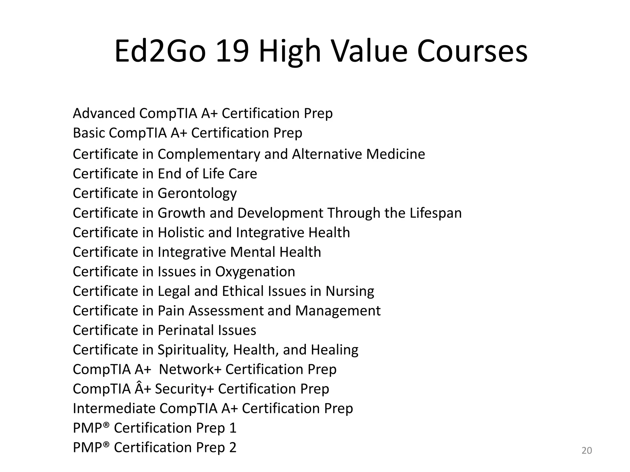 Ed2Go 19 High Value Courses
Advanced CompTIA A+ Certification Prep
Basic CompTIA A+ Certification Prep
Certificate in Complementary and Alternative Medicine
Certificate in End of Life Care
Certificate in Gerontology
Certificate in Growth and Development Through the Lifespan
Certificate in Holistic and Integrative Health
Certificate in Integrative Mental Health
Certificate in Issues in Oxygenation
Certificate in Legal and Ethical Issues in Nursing
Certificate in Pain Assessment and Management
Certificate in Perinatal Issues
Certificate in Spirituality, Health, and Healing
CompTIA A+ Network+ Certification Prep
CompTIA Â+ Security+ Certification Prep
Intermediate CompTIA A+ Certification Prep
PMP® Certification Prep 1
PMP® Certification Prep 2                                    20
 