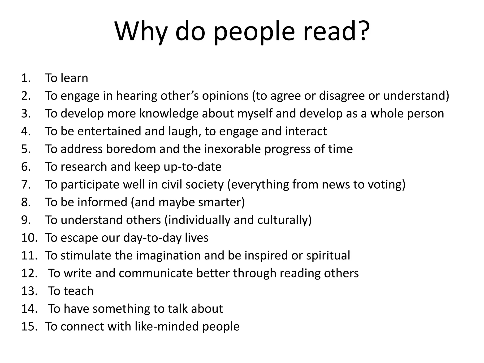 Why do people read?
1.    To learn
2.    To engage in hearing other’s opinions (to agree or disagree or understand)
3.    To develop more knowledge about myself and develop as a whole person
4.    To be entertained and laugh, to engage and interact
5.    To address boredom and the inexorable progress of time
6.    To research and keep up-to-date
7.    To participate well in civil society (everything from news to voting)
8.    To be informed (and maybe smarter)
9.    To understand others (individually and culturally)
10.   To escape our day-to-day lives
11.   To stimulate the imagination and be inspired or spiritual
12.    To write and communicate better through reading others
13.    To teach
14.    To have something to talk about
15.   To connect with like-minded people
 