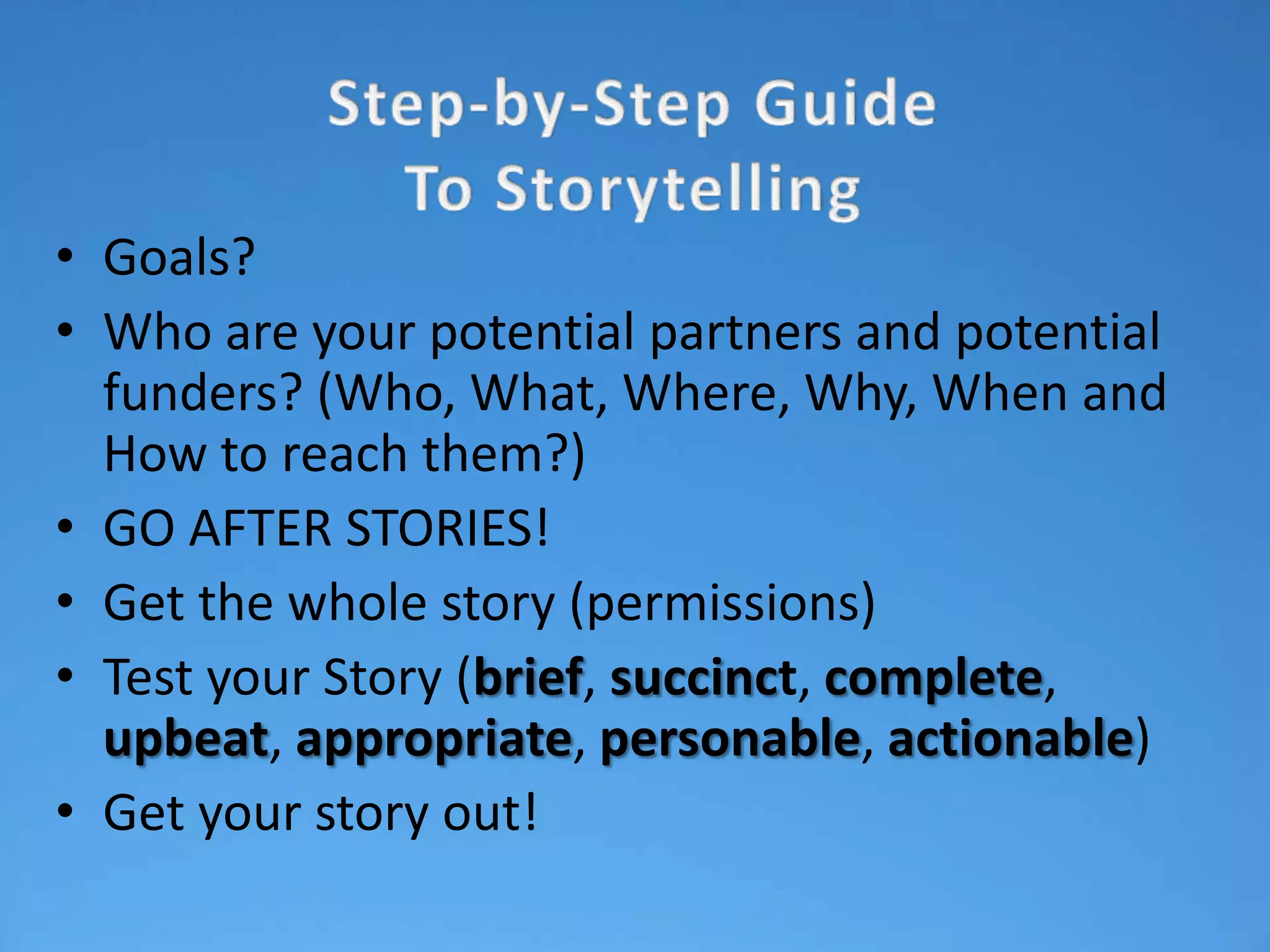 • Goals?
• Who are your potential partners and potential
  funders? (Who, What, Where, Why, When and
  How to reach them?)
• GO AFTER STORIES!
• Get the whole story (permissions)
• Test your Story (brief, succinct, complete,
  upbeat, appropriate, personable, actionable)
• Get your story out!
 
